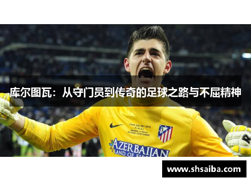 库尔图瓦：从守门员到传奇的足球之路与不屈精神