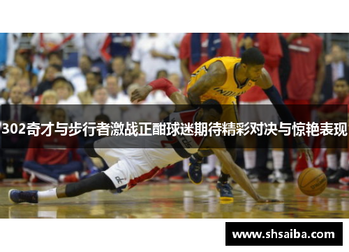 302奇才与步行者激战正酣球迷期待精彩对决与惊艳表现