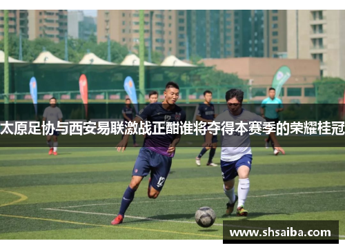 太原足协与西安易联激战正酣谁将夺得本赛季的荣耀桂冠